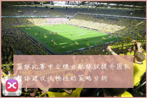 篮球比赛中合理分配球权提升团队整体进攻流畅性的策略分析