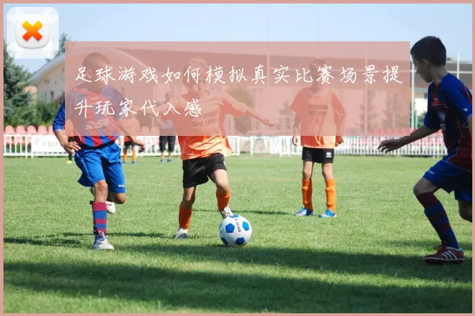 足球游戏如何模拟真实比赛场景提升玩家代入感