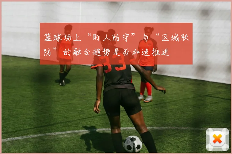 篮球场上“盯人防守”与“区域联防”的融合趋势是否加速推进