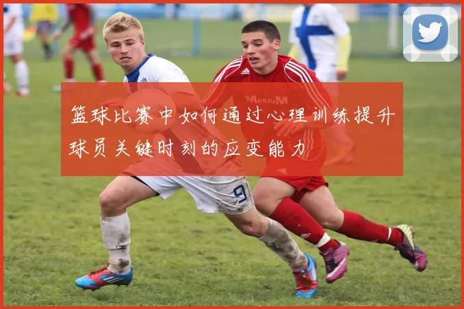 篮球比赛中如何通过心理训练提升球员关键时刻的应变能力