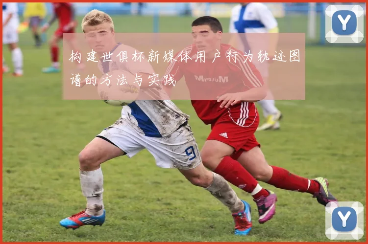 构建世俱杯新媒体用户行为轨迹图谱的方法与实践