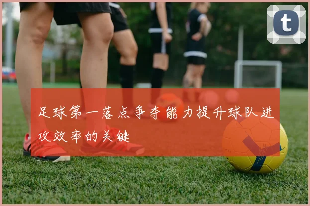 足球第一落点争夺能力提升球队进攻效率的关键