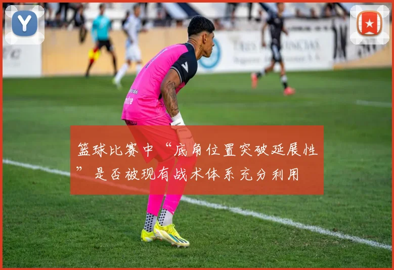 篮球比赛中“底角位置突破延展性”是否被现有战术体系充分利用